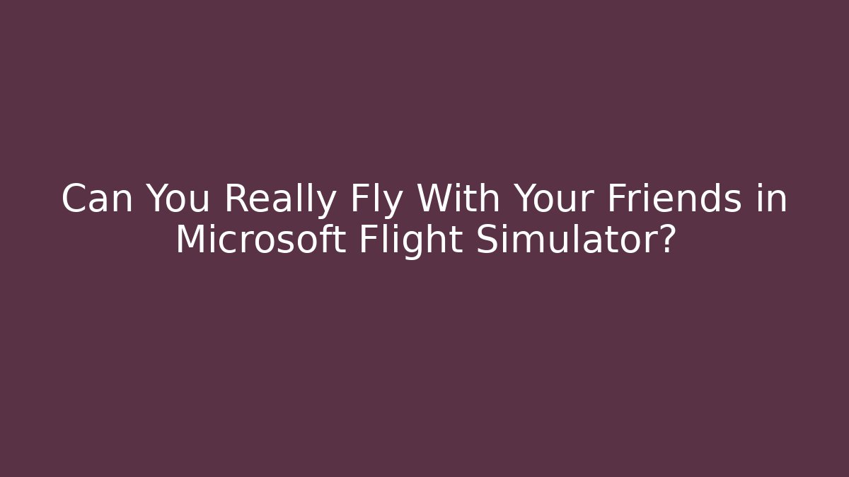 Can You Really Fly With Your Friends in Microsoft Flight Simulator?