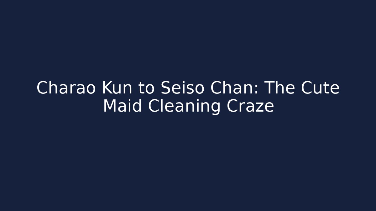 Charao Kun to Seiso Chan: The Cute Maid Cleaning Craze