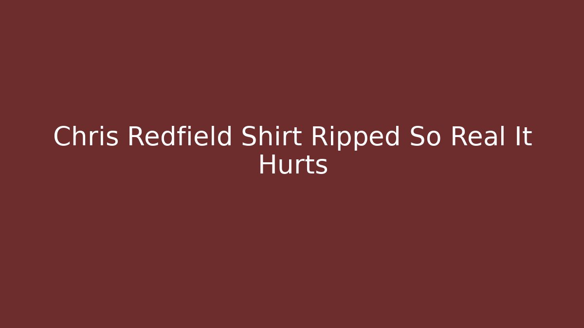 Chris Redfield Shirt Ripped So Real It Hurts