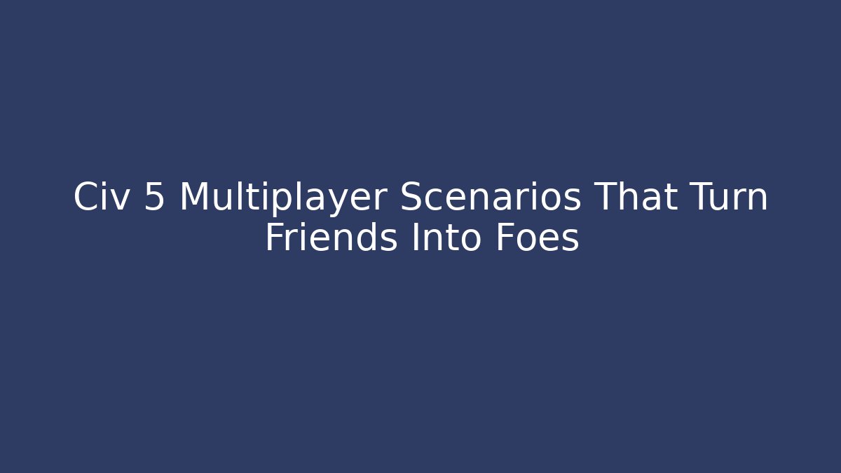 Civ 5 Multiplayer Scenarios That Turn Friends Into Foes