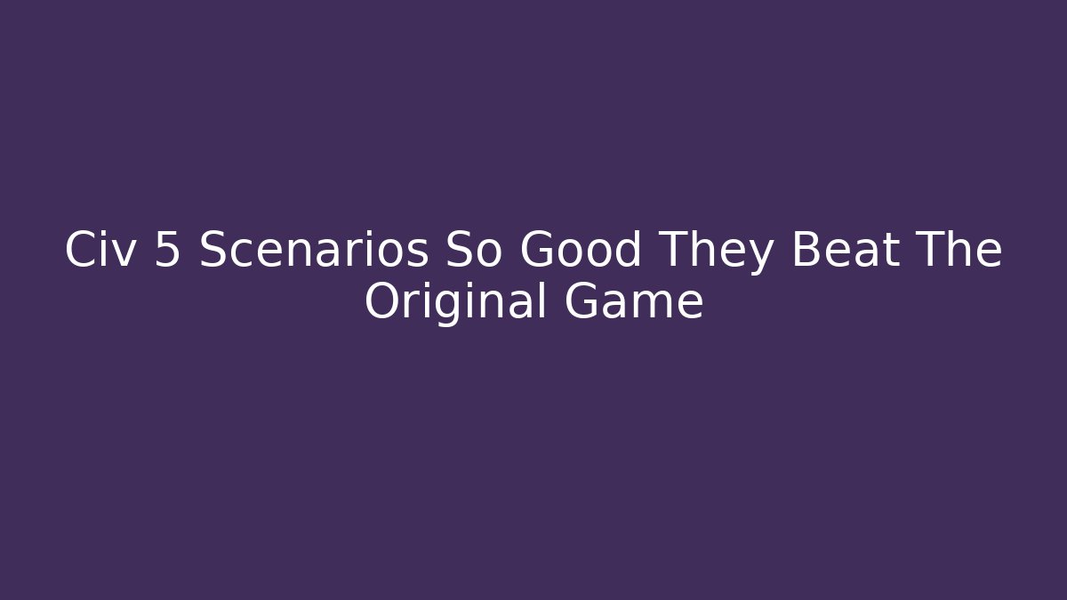 Civ 5 Scenarios So Good They Beat The Original Game