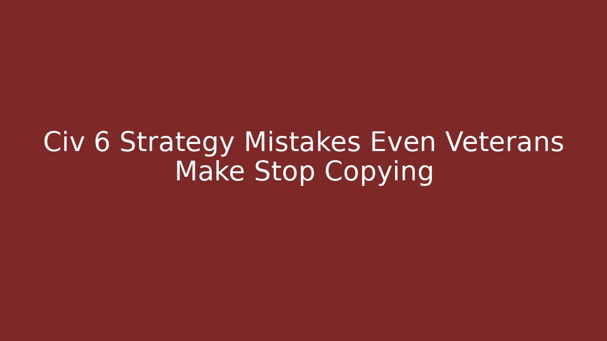 Civ 6 Strategy Mistakes Even Veterans Make Stop Copying