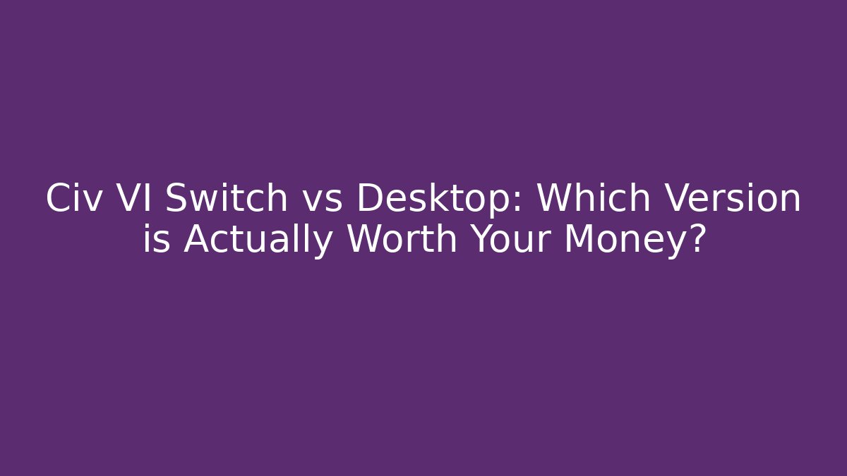 Civ VI Switch vs Desktop: Which Version is Actually Worth Your Money?