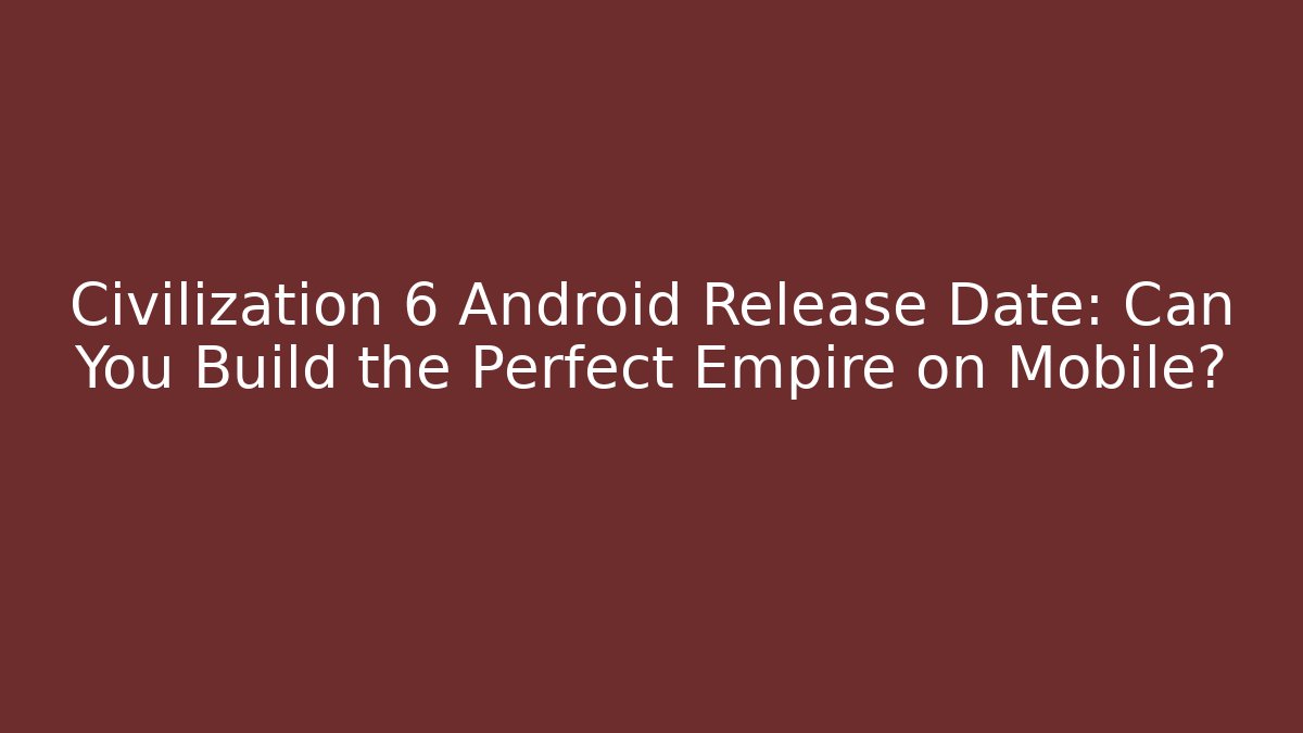 Civilization 6 Android Release Date: Can You Build the Perfect Empire on Mobile?