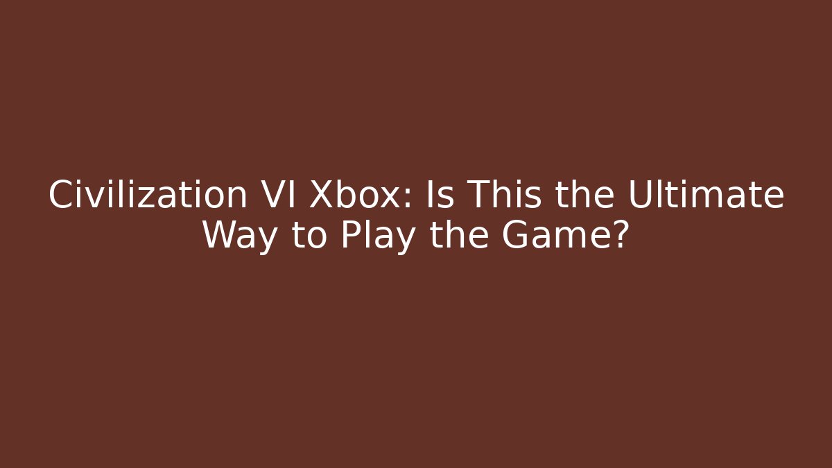 Civilization VI Xbox: Is This the Ultimate Way to Play the Game?