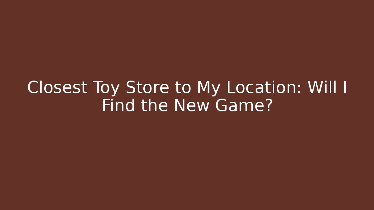 Closest Toy Store to My Location: Will I Find the New Game?