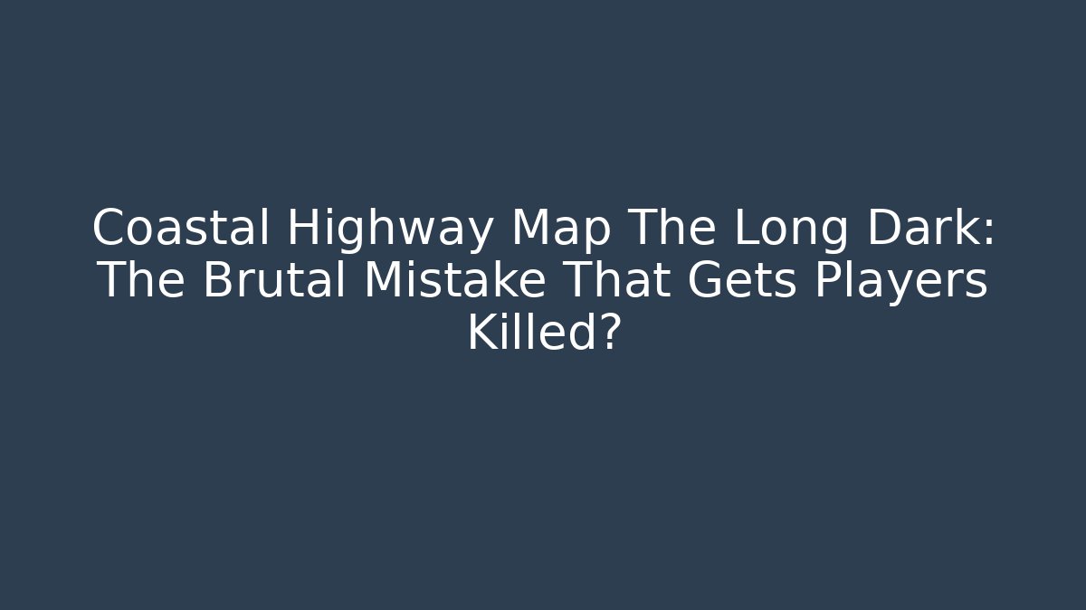 Coastal Highway Map The Long Dark: The Brutal Mistake That Gets Players Killed?