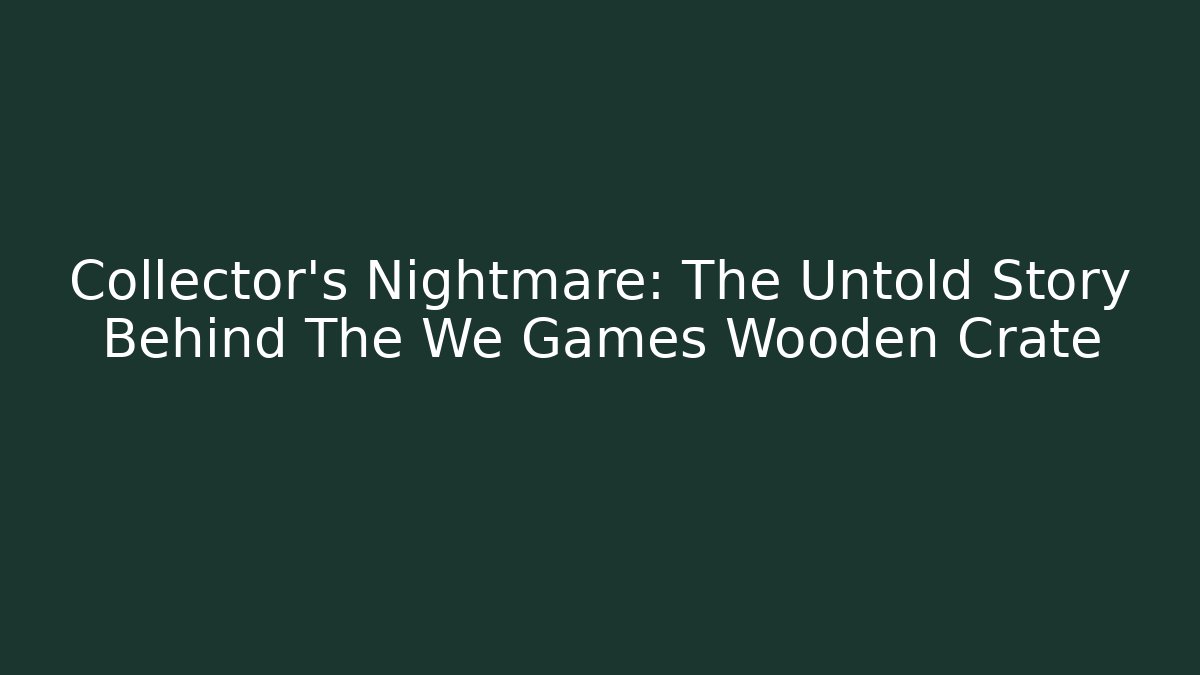 Collector's Nightmare: The Untold Story Behind The We Games Wooden Crate