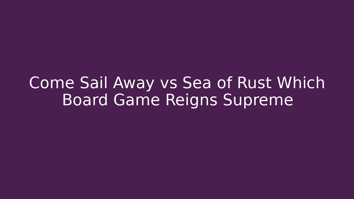Come Sail Away vs Sea of Rust Which Board Game Reigns Supreme