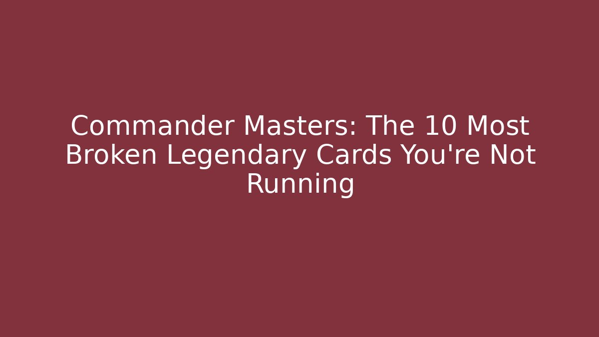 Commander Masters: The 10 Most Broken Legendary Cards You're Not Running