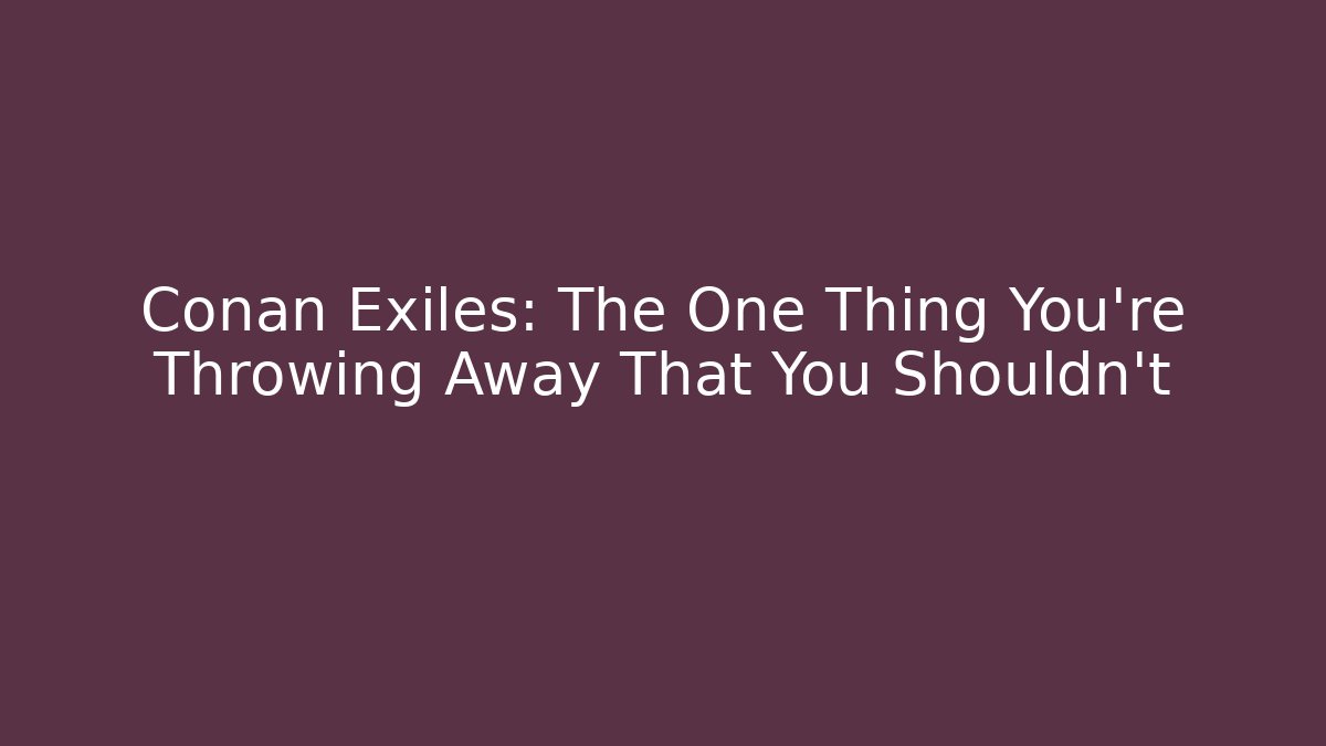Conan Exiles: The One Thing You’re Throwing Away That You Shouldn’t