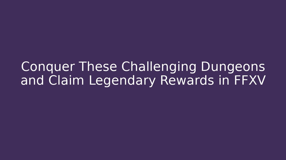 Conquer These Challenging Dungeons and Claim Legendary Rewards in FFXV