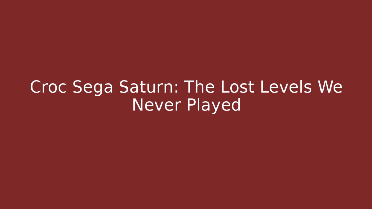 Croc Sega Saturn: The Lost Levels We Never Played