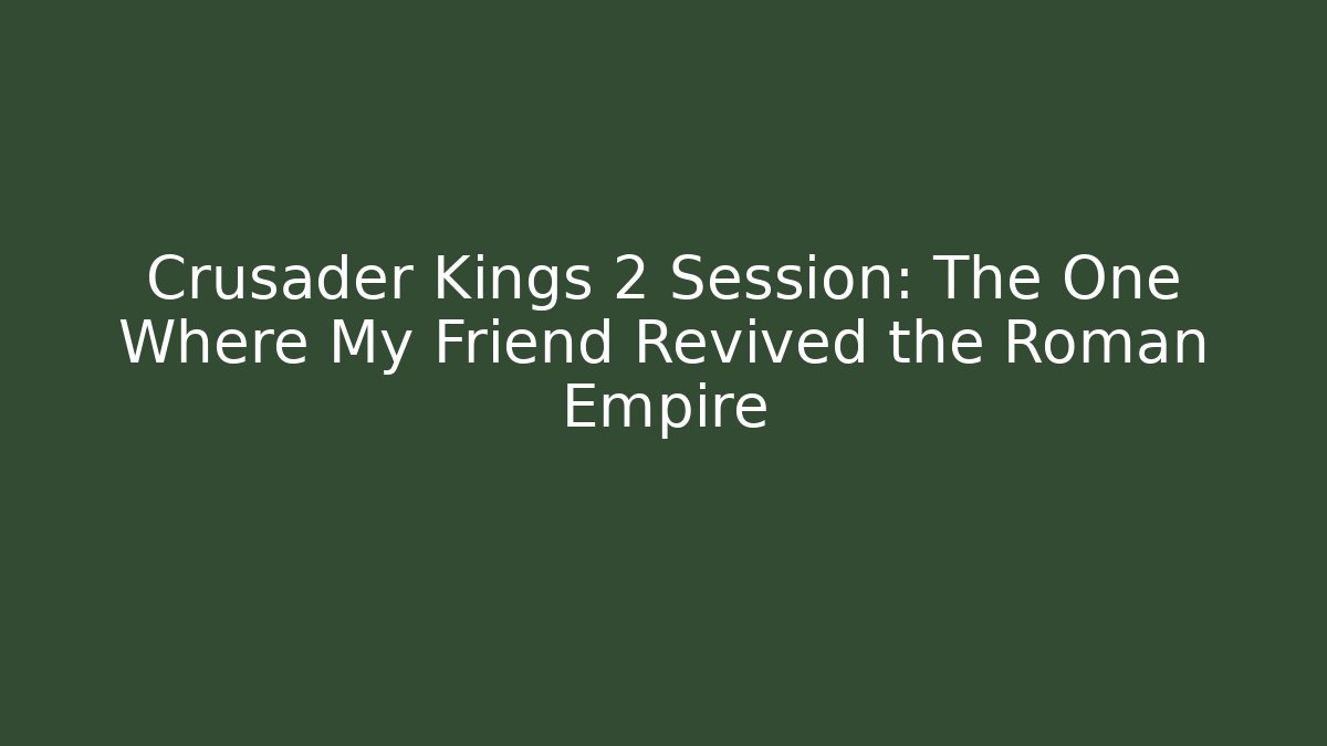 Crusader Kings 2 Session: The One Where My Friend Revived the Roman Empire