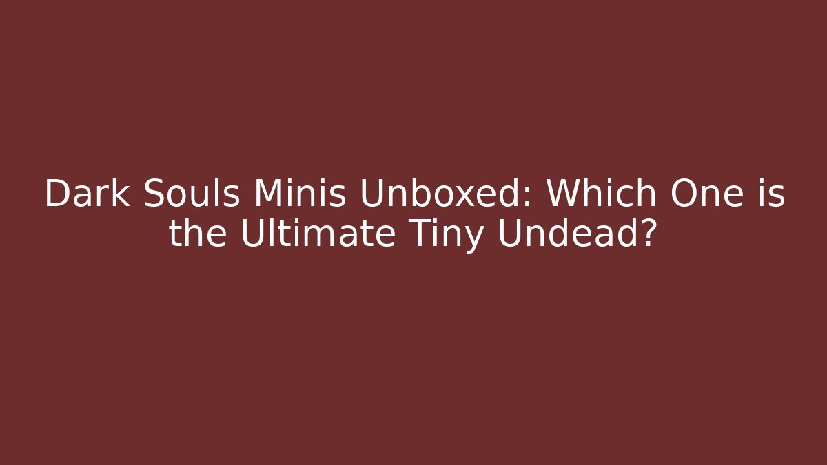 Dark Souls Minis Unboxed: Which One is the Ultimate Tiny Undead?