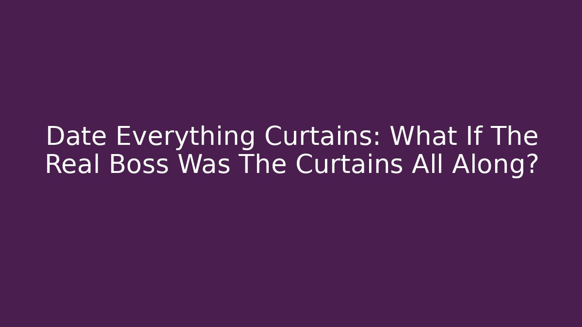 Date Everything Curtains: What If The Real Boss Was The Curtains All Along?