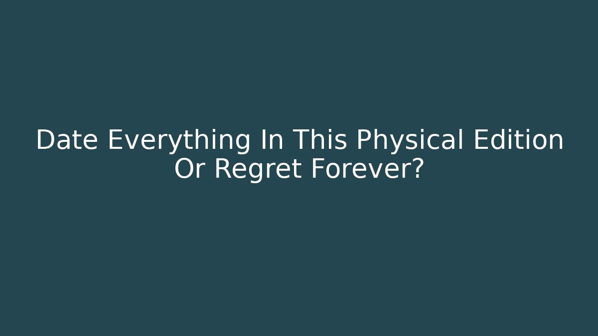 Date Everything In This Physical Edition Or Regret Forever?