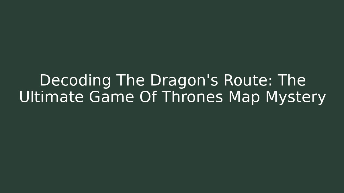 Decoding The Dragon's Route: The Ultimate Game Of Thrones Map Mystery
