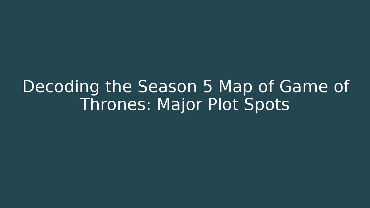 Decoding the Season 5 Map of Game of Thrones: Major Plot Spots