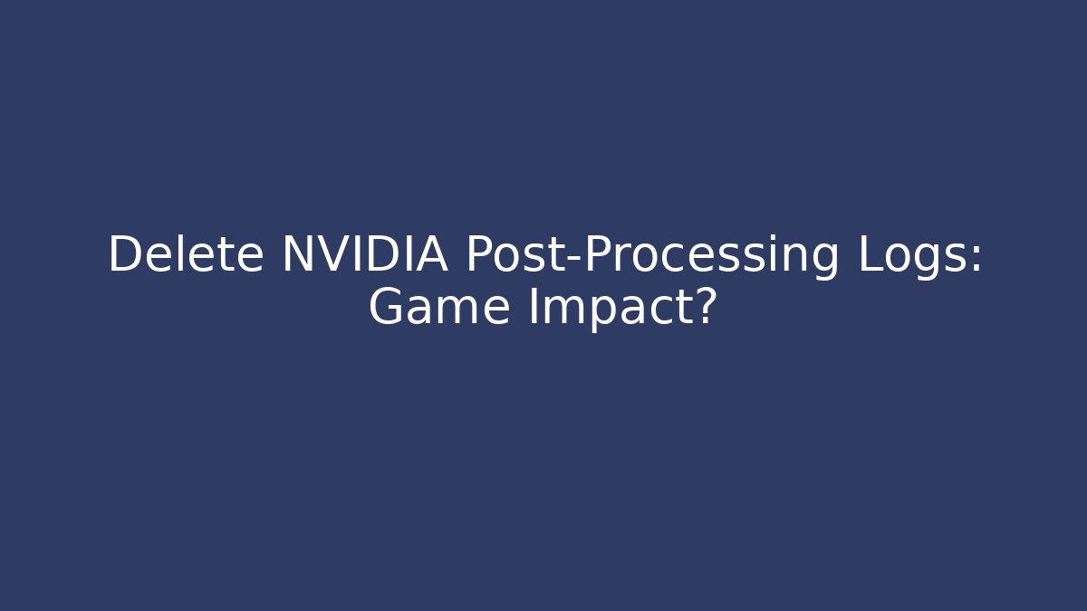 Delete NVIDIA Post-Processing Logs: Game Impact?