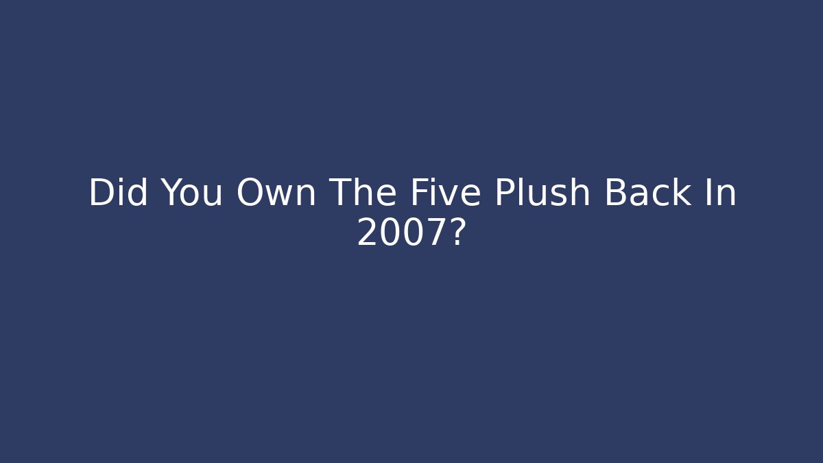 Did You Own The Five Plush Back In 2007?
