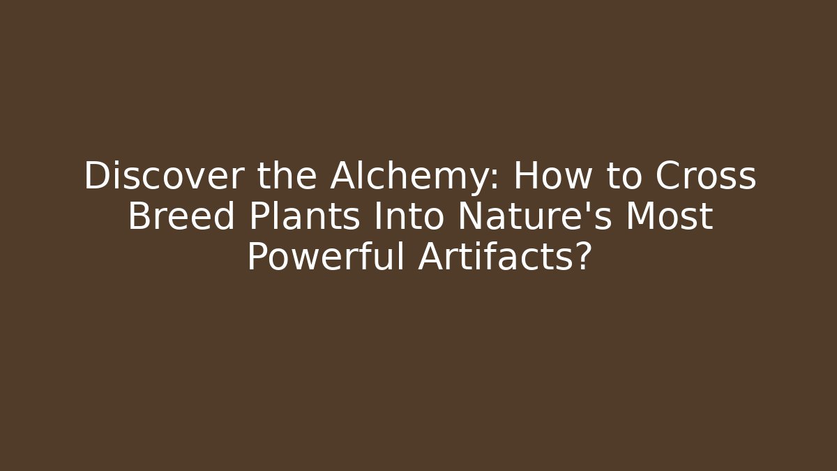 Discover the Alchemy: How to Cross Breed Plants Into Nature’s Most Powerful Artifacts?
