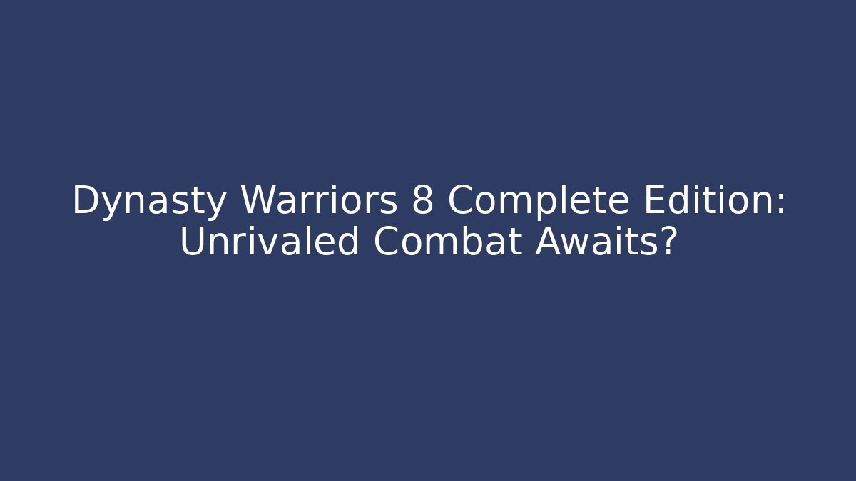 Dynasty Warriors 8 Complete Edition: Unrivaled Combat Awaits?