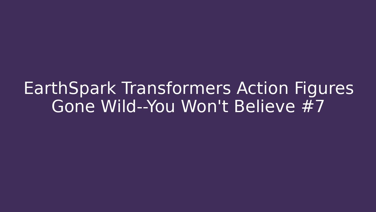 EarthSpark Transformers Action Figures Gone Wild—You Won’t Believe #7
