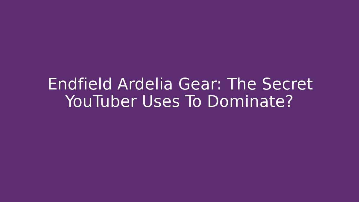 Endfield Ardelia Gear: The Secret YouTuber Uses To Dominate?