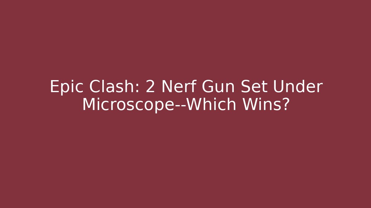 Epic Clash: 2 Nerf Gun Set Under Microscope—Which Wins?