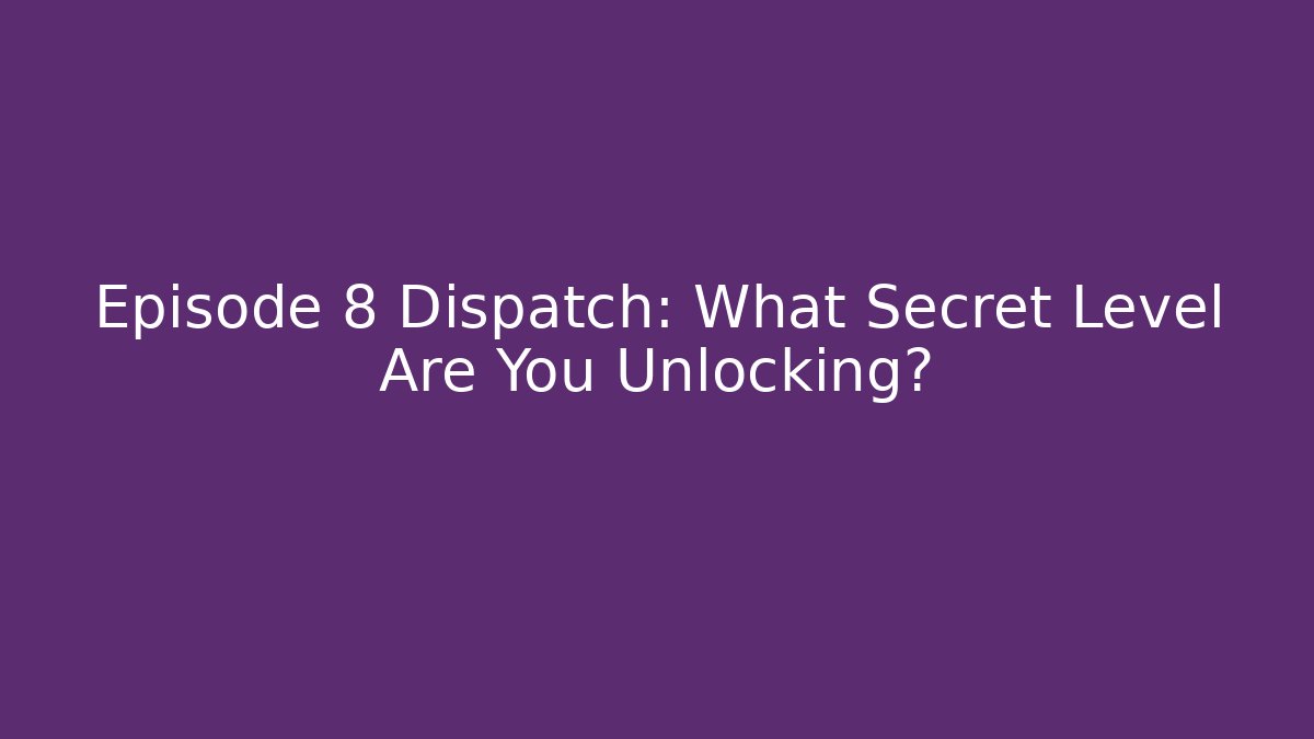 Episode 8 Dispatch: What Secret Level Are You Unlocking?
