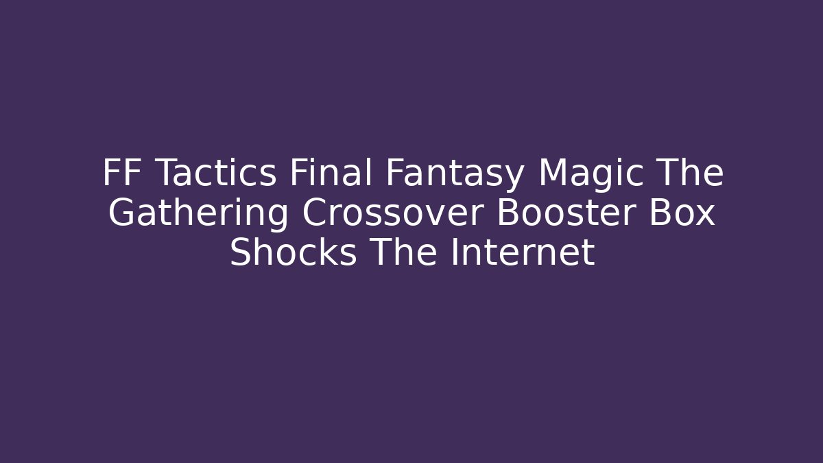 FF Tactics Final Fantasy Magic The Gathering Crossover Booster Box Shocks The Internet