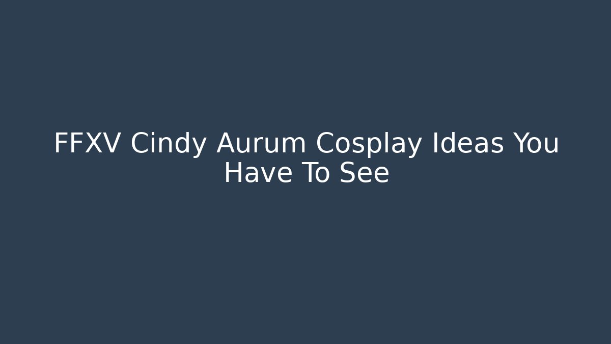 FFXV Cindy Aurum Cosplay Ideas You Have To See