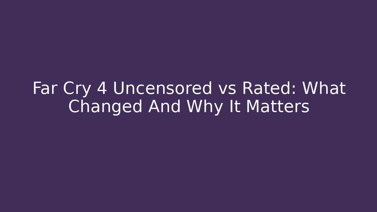 Far Cry 4 Uncensored vs Rated: What Changed And Why It Matters