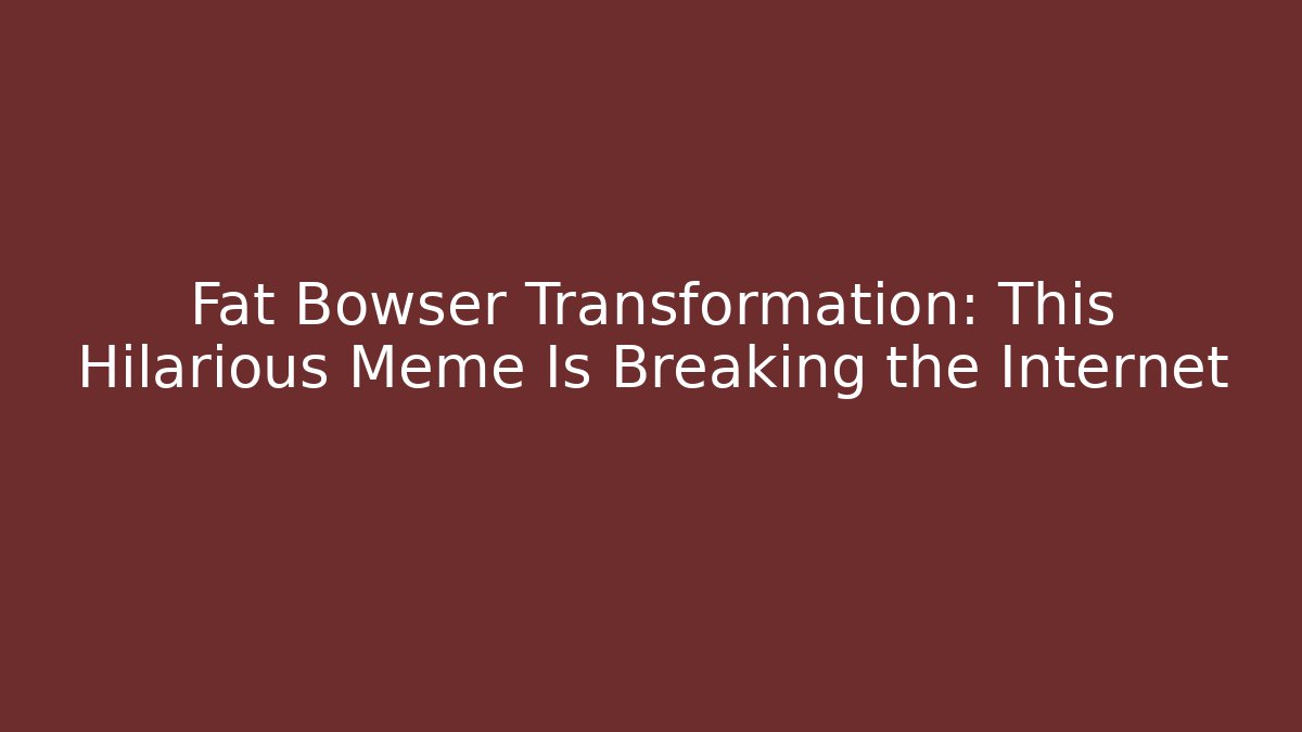 Fat Bowser Transformation: This Hilarious Meme Is Breaking the Internet