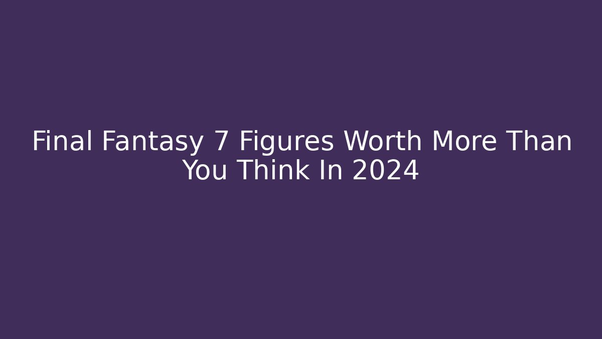 Final Fantasy 7 Figures Worth More Than You Think In 2024