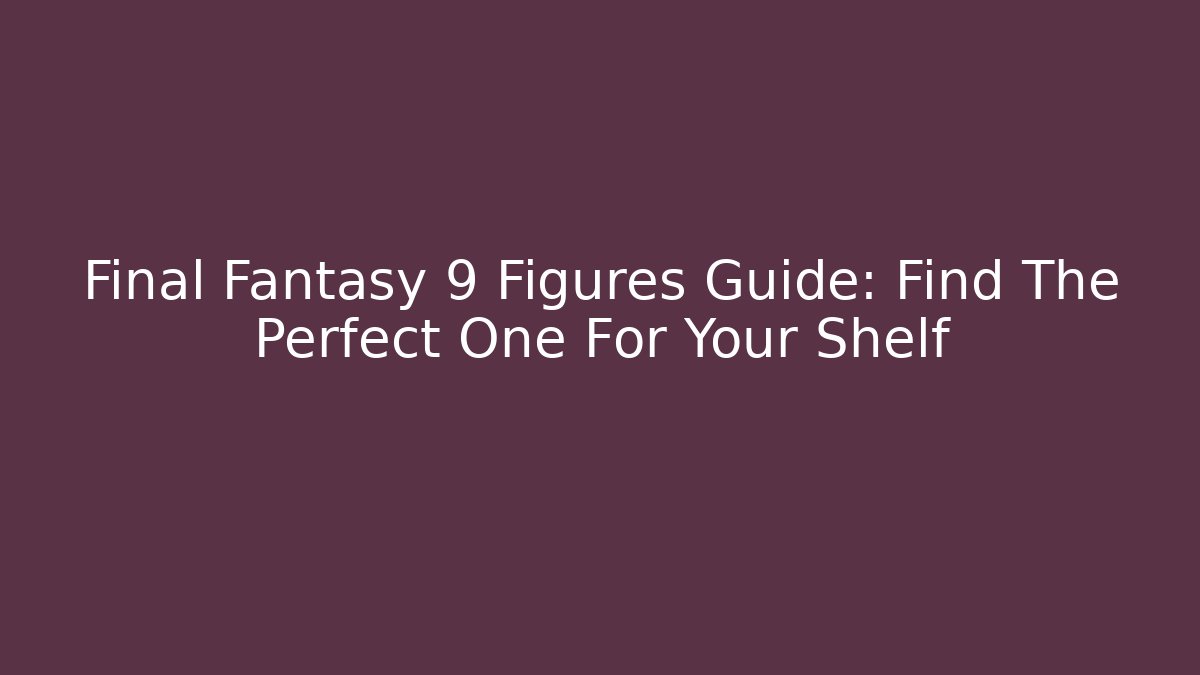Final Fantasy 9 Figures Guide: Find The Perfect One For Your Shelf