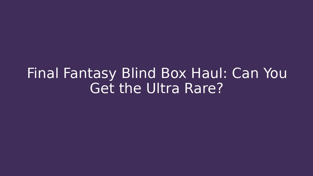 Final Fantasy Blind Box Haul: Can You Get the Ultra Rare?