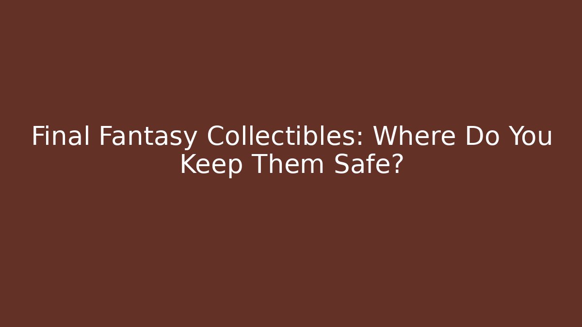 Final Fantasy Collectibles: Where Do You Keep Them Safe?