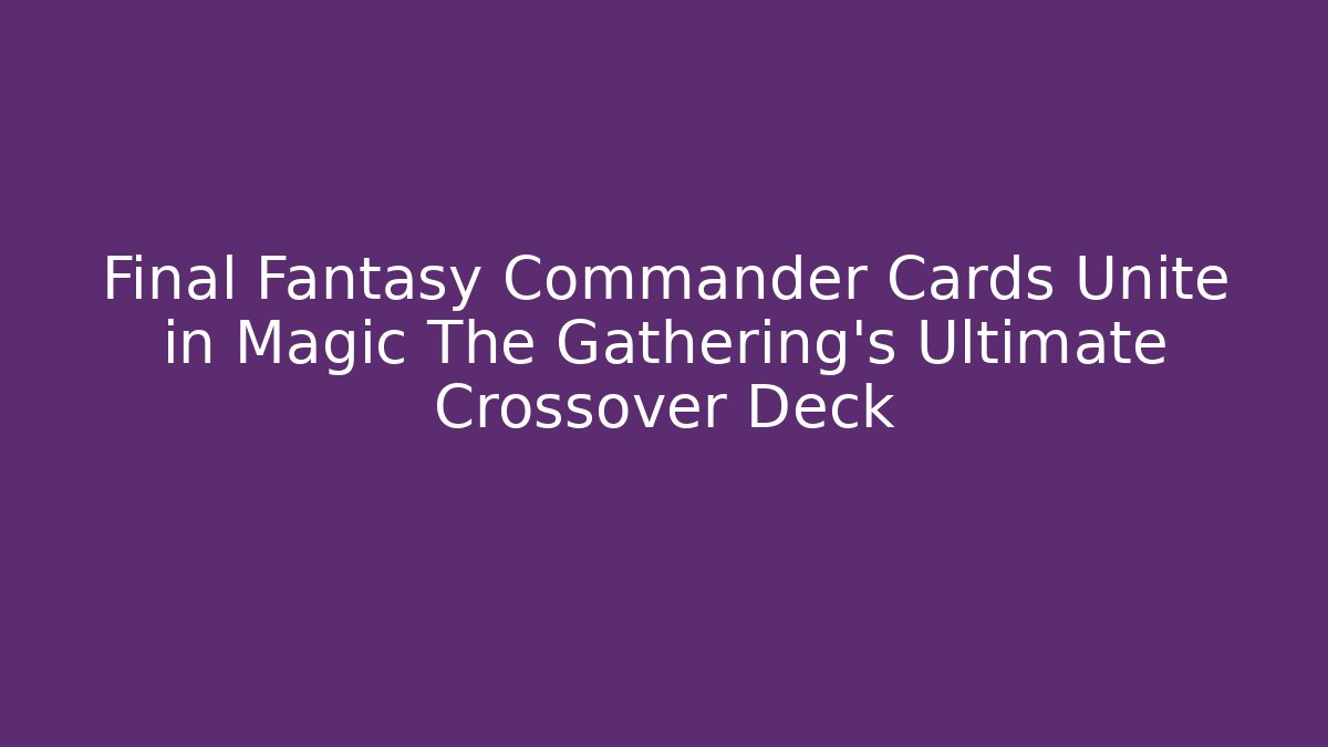 Final Fantasy Commander Cards Unite in Magic The Gathering’s Ultimate Crossover Deck