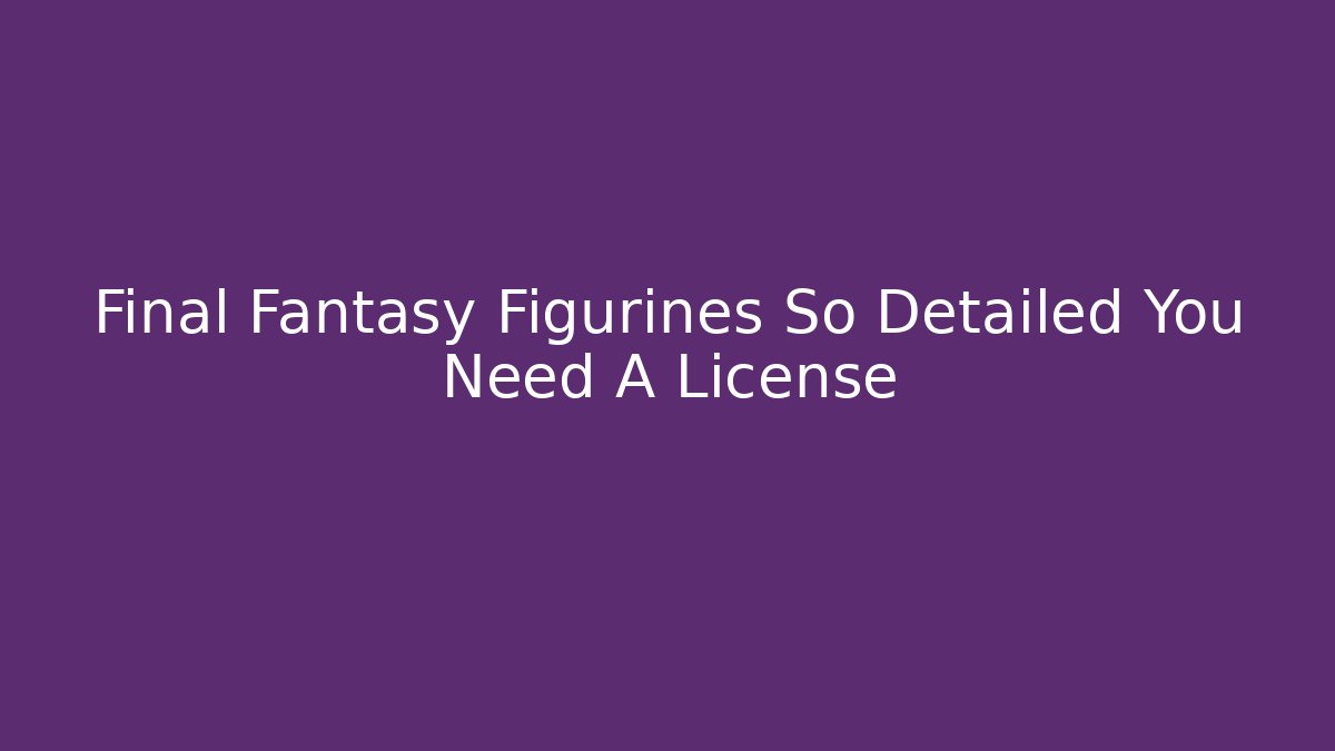 Final Fantasy Figurines So Detailed You Need A License