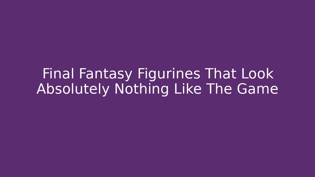 Final Fantasy Figurines That Look Absolutely Nothing Like The Game