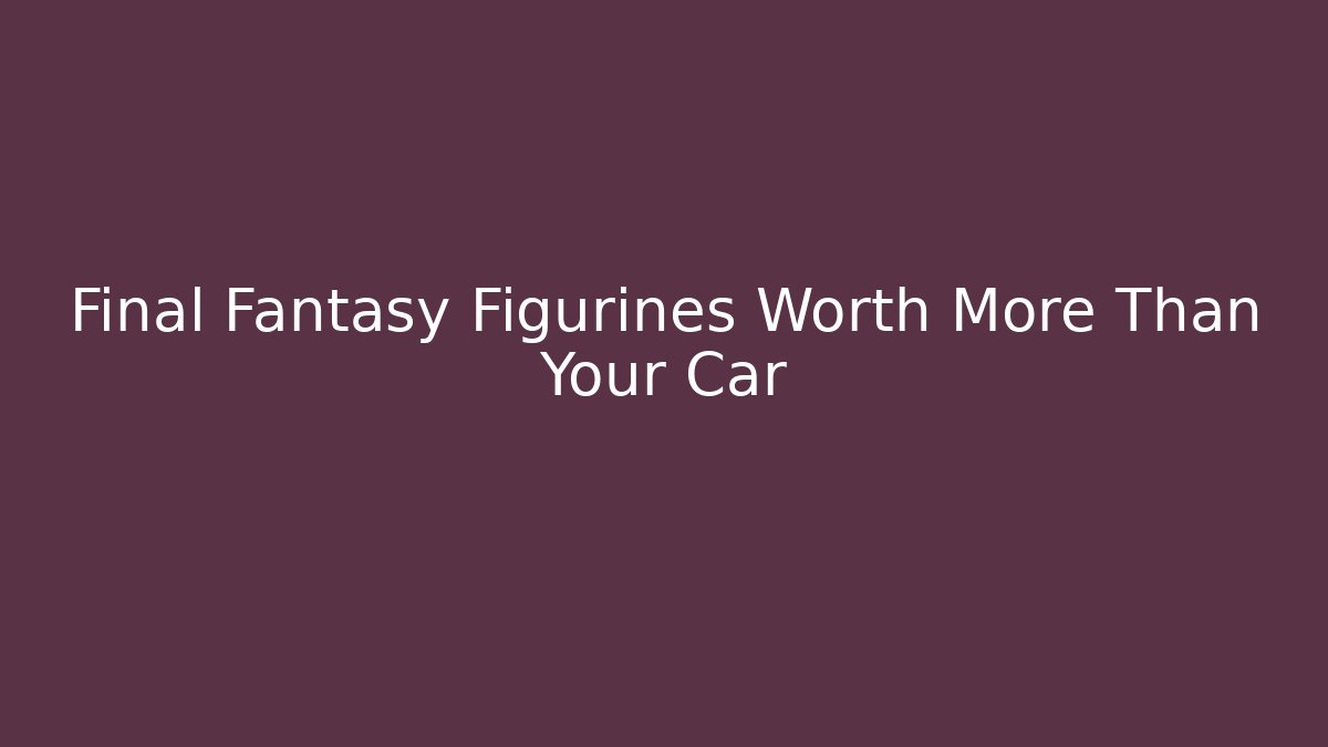 Final Fantasy Figurines Worth More Than Your Car