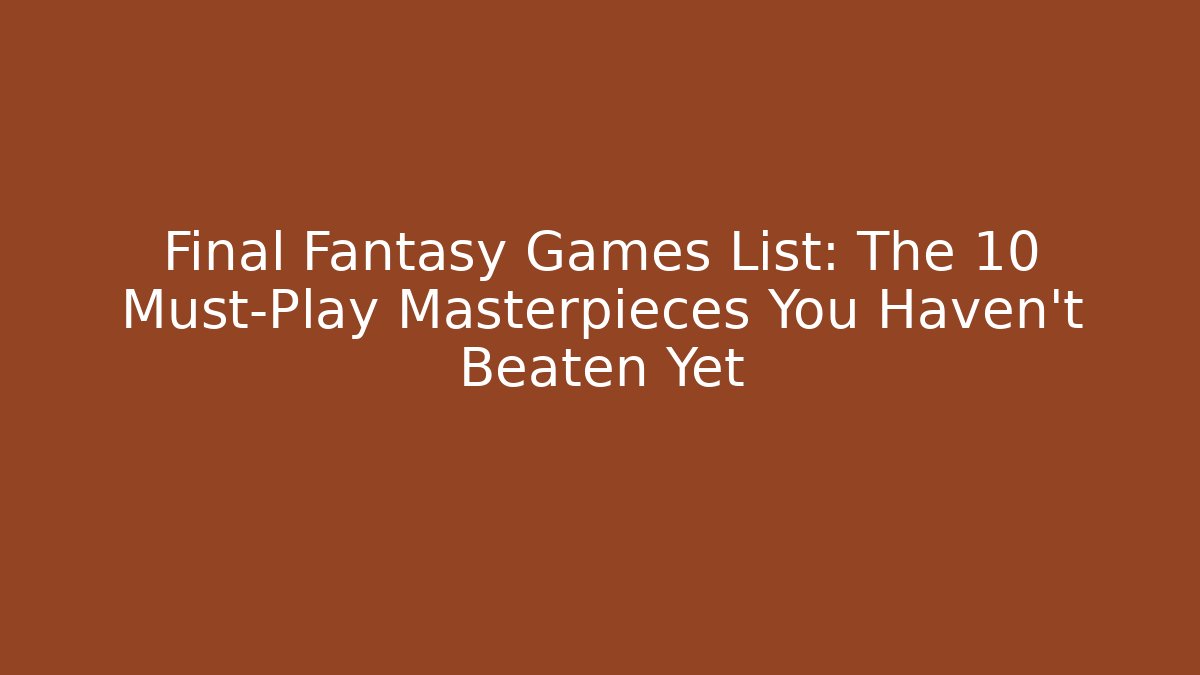 Final Fantasy Games List: The 10 Must-Play Masterpieces You Haven't Beaten Yet