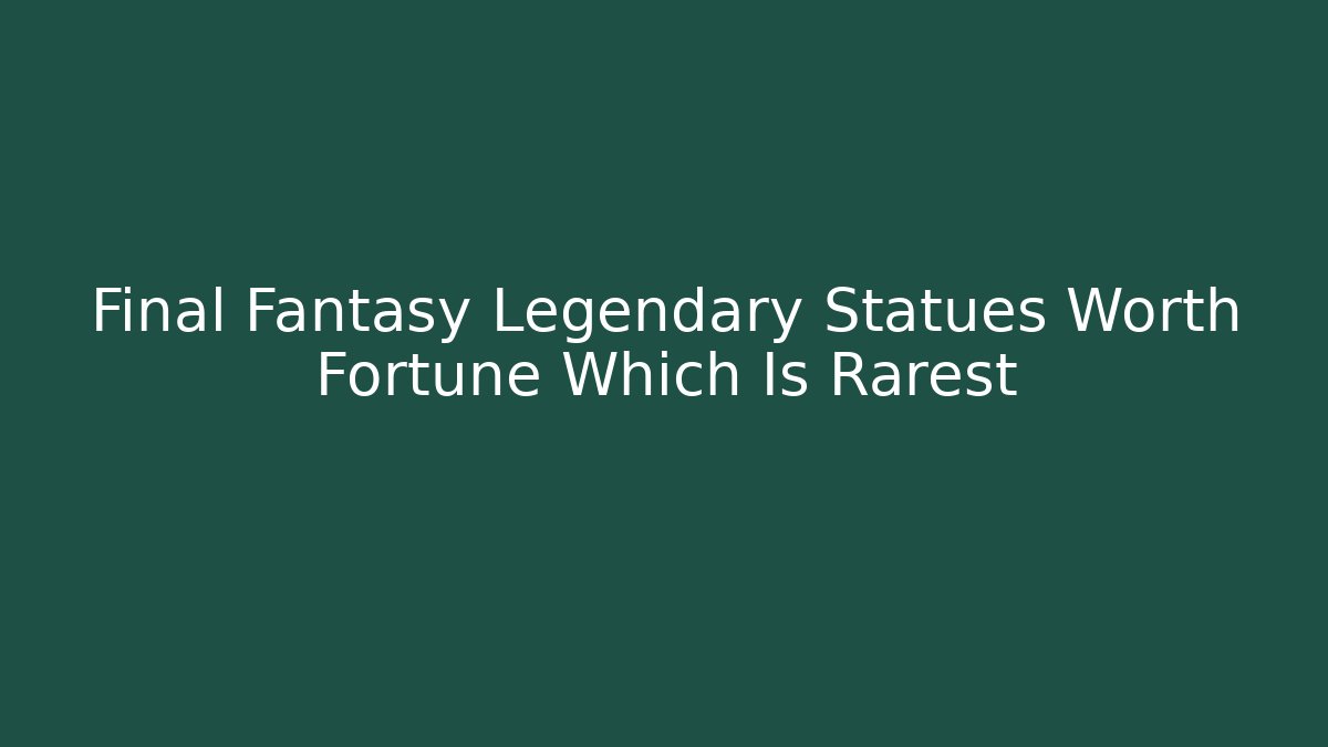 Final Fantasy Legendary Statues Worth Fortune Which Is Rarest