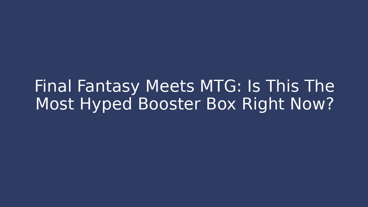 Final Fantasy Meets MTG: Is This The Most Hyped Booster Box Right Now?