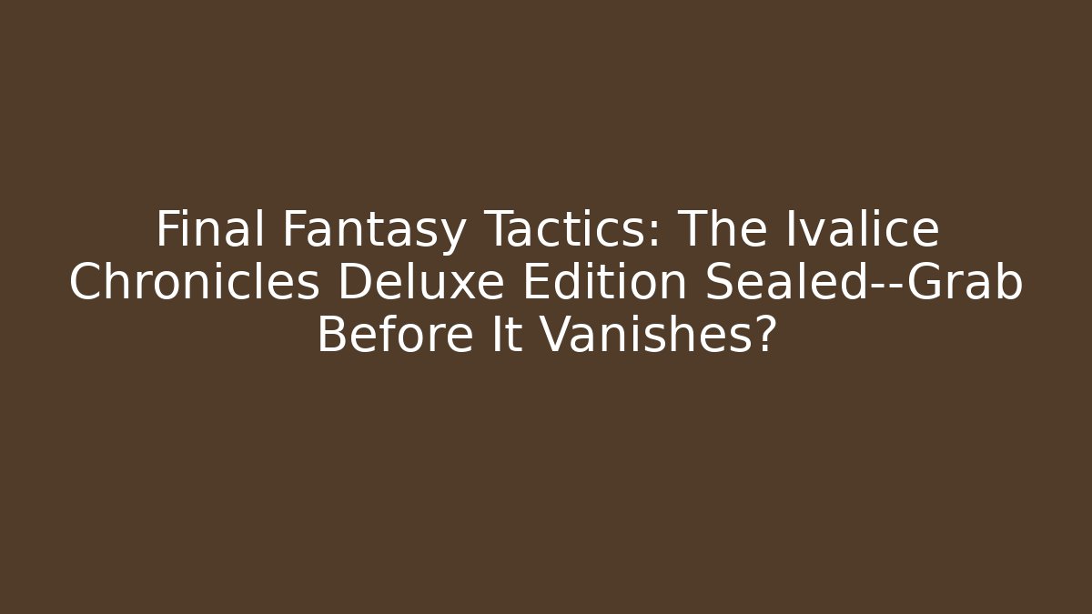 Final Fantasy Tactics: The Ivalice Chronicles Deluxe Edition Sealed—Grab Before It Vanishes?