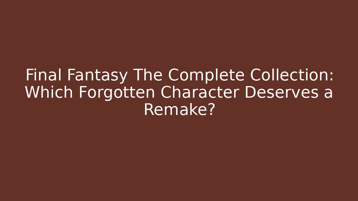 Final Fantasy The Complete Collection: Which Forgotten Character Deserves a Remake?