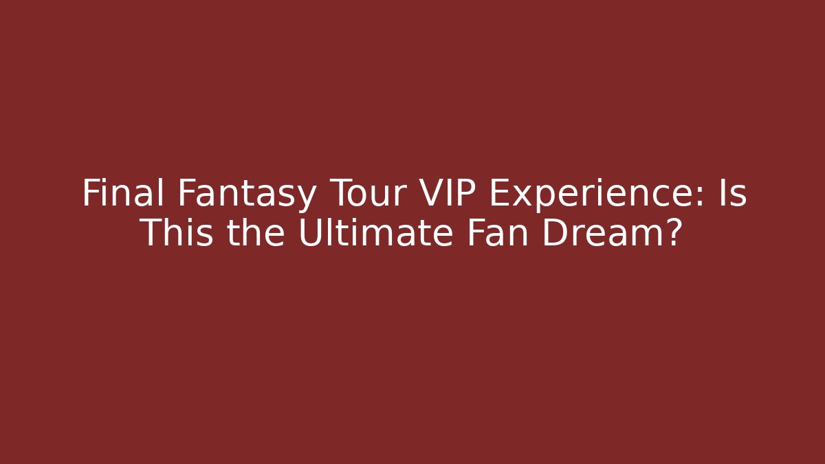 Final Fantasy Tour VIP Experience: Is This the Ultimate Fan Dream?