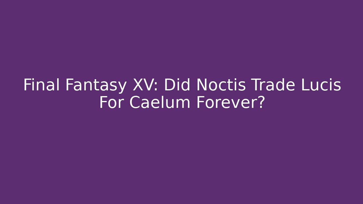 Final Fantasy XV: Did Noctis Trade Lucis For Caelum Forever?